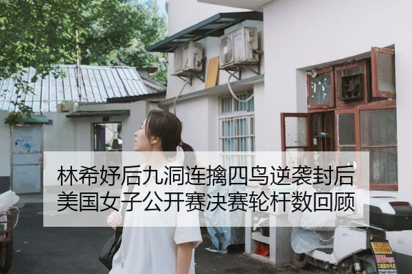 林希妤后九洞连擒四鸟逆袭封后 美国女子公开赛决赛轮杆数回顾