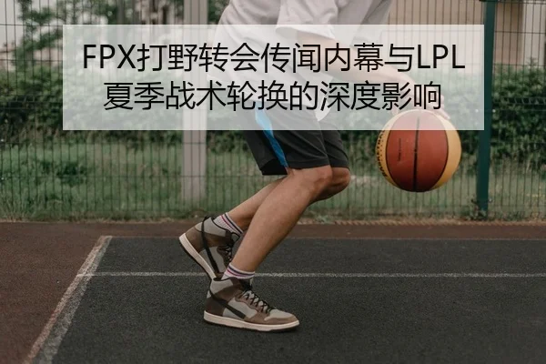 FPX打野转会传闻内幕与LPL夏季战术轮换的深度影响